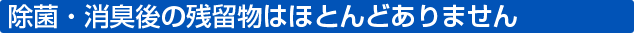 除菌・消臭後の残留物はほとんどありません