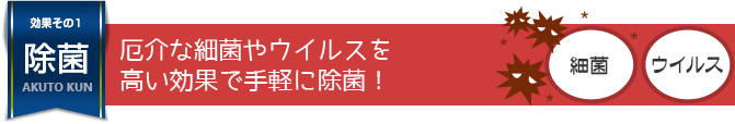 厄介な細菌やウイルスを高い効果で手軽に除菌！ 
