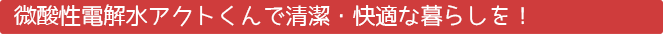微酸性電解水アクトくんで清潔・快適な暮らしを！