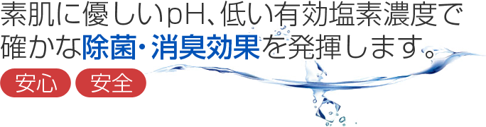 素肌に優しいpH、低い有効塩素濃度で確かな除菌・消臭効果を発揮します。　安心・安全