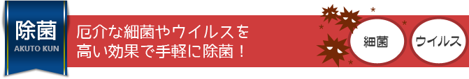 厄介な細菌やウイルスを高い効果で手軽に除菌！ 
